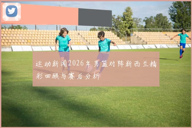 运动新闻2026年男篮对阵新西兰精彩回顾与赛后分析