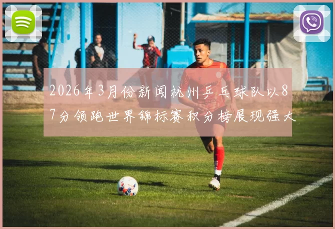 2026年3月份新闻杭州乒乓球队以87分领跑世界锦标赛积分榜展现强大实力