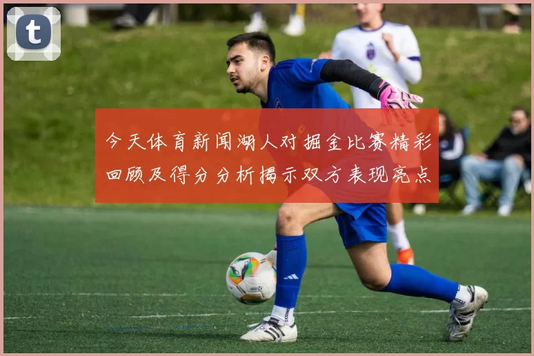 今天体育新闻湖人对掘金比赛精彩回顾及得分分析揭示双方表现亮点与关键时刻