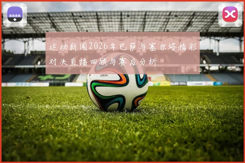运动新闻2026年巴萨与塞尔塔精彩对决直播回顾与赛后分析