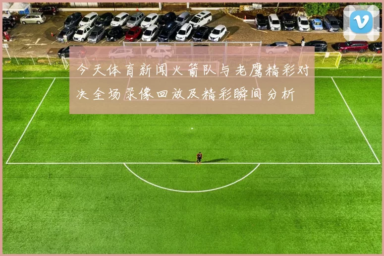 今天体育新闻火箭队与老鹰精彩对决全场录像回放及精彩瞬间分析