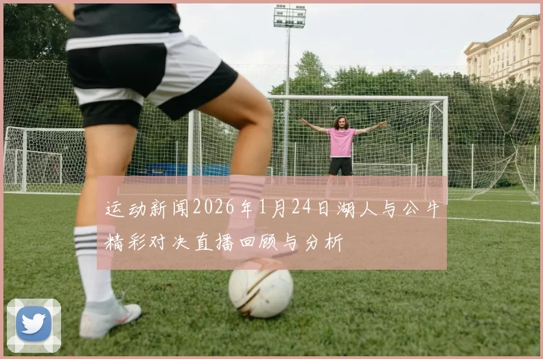 运动新闻2026年1月24日湖人与公牛精彩对决直播回顾与分析