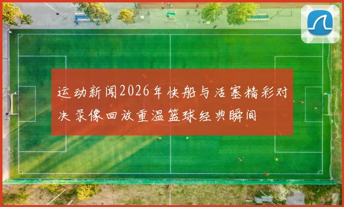 运动新闻2026年快船与活塞精彩对决录像回放重温篮球经典瞬间