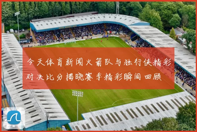 今天体育新闻火箭队与独行侠精彩对决比分揭晓赛季精彩瞬间回顾